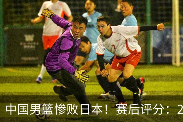 中国男篮惨败日本！赛后评分：2人优秀 4人合格 3人"花样"拉胯